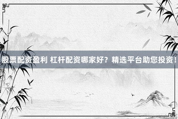 股票配资盈利 杠杆配资哪家好？精选平台助您投资！