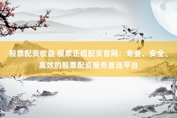 股票配资收益 股票正规配资官网：专业、安全、高效的股票配资服务首选平台