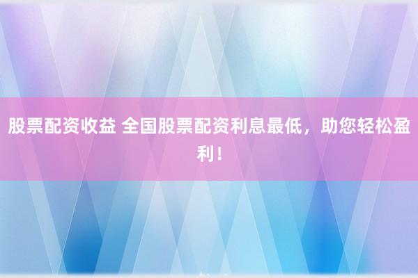股票配资收益 全国股票配资利息最低，助您轻松盈利！