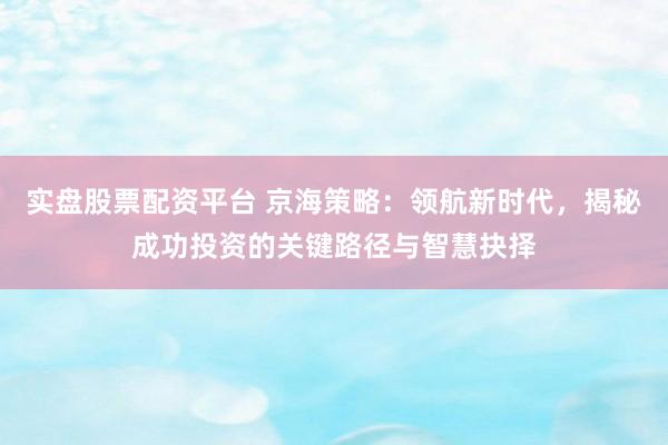 实盘股票配资平台 京海策略：领航新时代，揭秘成功投资的关键路径与智慧抉择