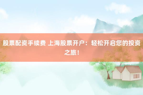 股票配资手续费 上海股票开户：轻松开启您的投资之旅！
