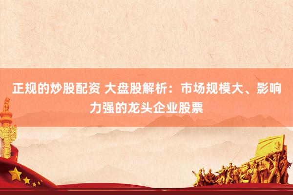 正规的炒股配资 大盘股解析：市场规模大、影响力强的龙头企业股票