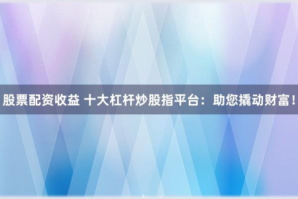 股票配资收益 十大杠杆炒股指平台：助您撬动财富！