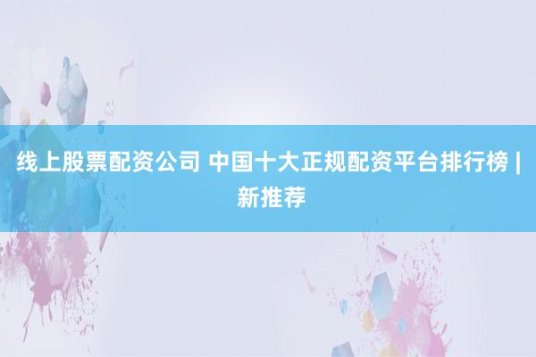 线上股票配资公司 中国十大正规配资平台排行榜 | 新推荐