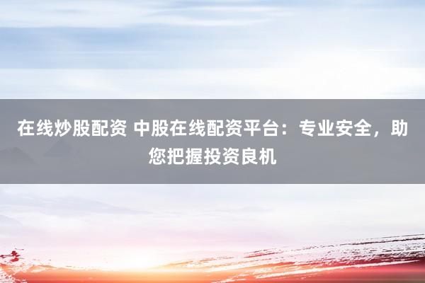 在线炒股配资 中股在线配资平台：专业安全，助您把握投资良机