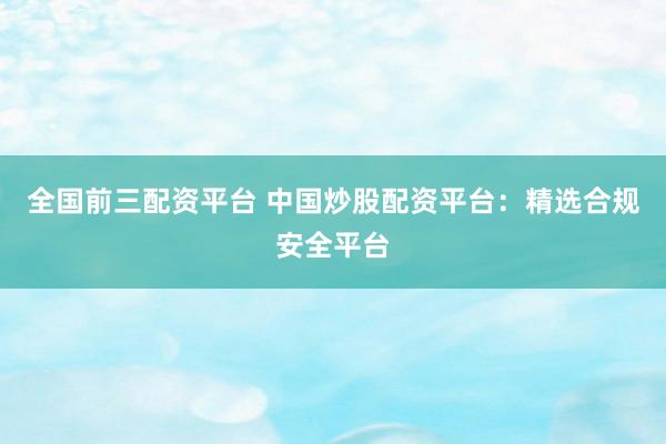 全国前三配资平台 中国炒股配资平台：精选合规安全平台