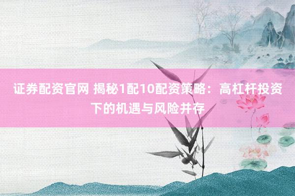 证券配资官网 揭秘1配10配资策略：高杠杆投资下的机遇与风险并存