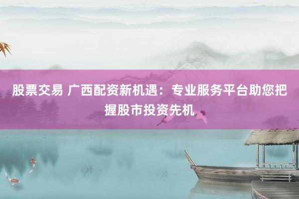 股票交易 广西配资新机遇：专业服务平台助您把握股市投资先机