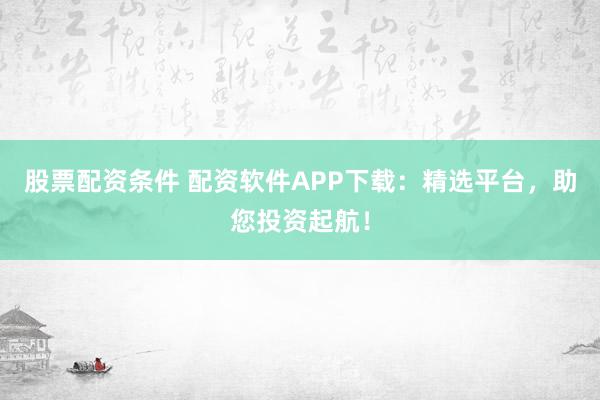 股票配资条件 配资软件APP下载：精选平台，助您投资起航！
