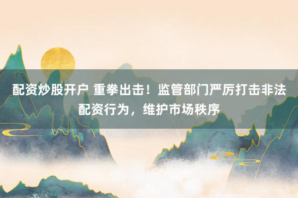 配资炒股开户 重拳出击！监管部门严厉打击非法配资行为，维护市场秩序