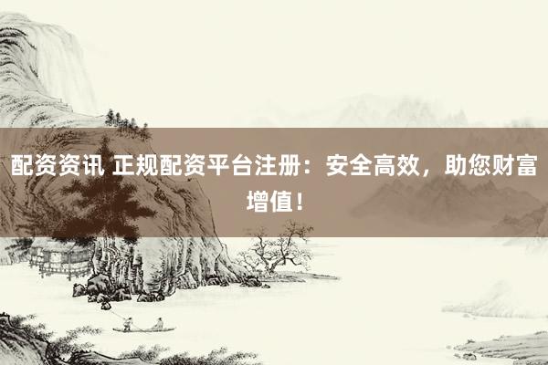 配资资讯 正规配资平台注册：安全高效，助您财富增值！