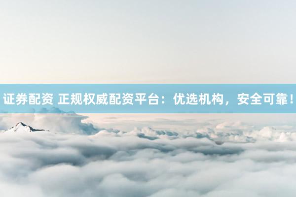 证券配资 正规权威配资平台：优选机构，安全可靠！