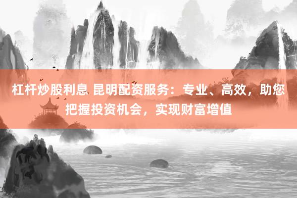 杠杆炒股利息 昆明配资服务：专业、高效，助您把握投资机会，实现财富增值