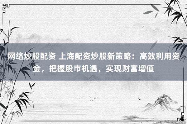 网络炒股配资 上海配资炒股新策略：高效利用资金，把握股市机遇，实现财富增值