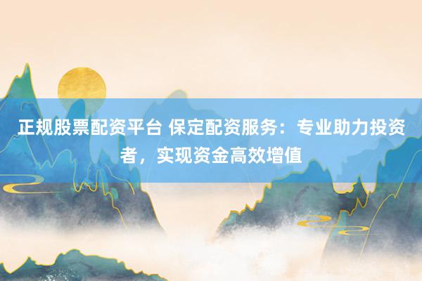正规股票配资平台 保定配资服务：专业助力投资者，实现资金高效增值