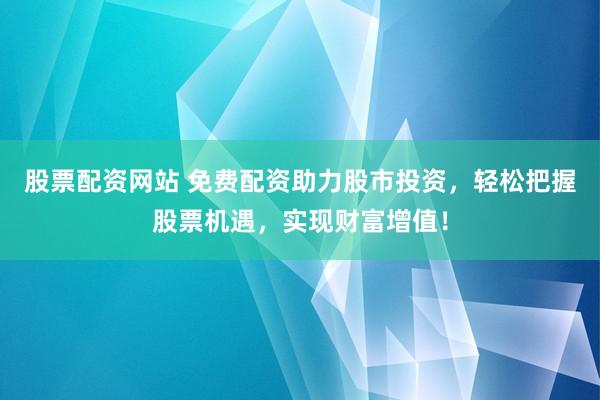 股票配资网站 免费配资助力股市投资，轻松把握股票机遇，实现财富增值！