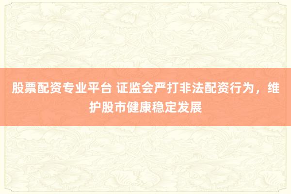 股票配资专业平台 证监会严打非法配资行为，维护股市健康稳定发展