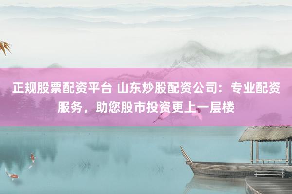 正规股票配资平台 山东炒股配资公司：专业配资服务，助您股市投资更上一层楼