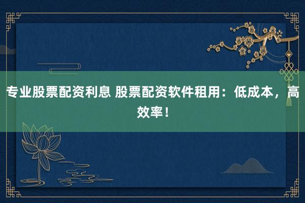 专业股票配资利息 股票配资软件租用：低成本，高效率！