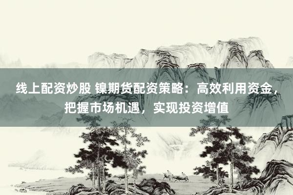 线上配资炒股 镍期货配资策略：高效利用资金，把握市场机遇，实现投资增值