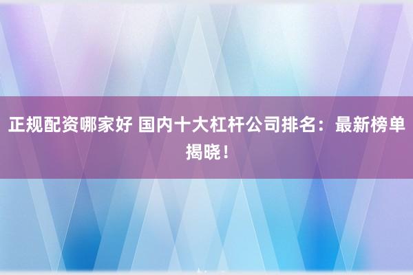 正规配资哪家好 国内十大杠杆公司排名：最新榜单揭晓！
