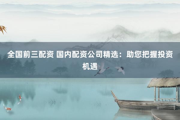 全国前三配资 国内配资公司精选：助您把握投资机遇