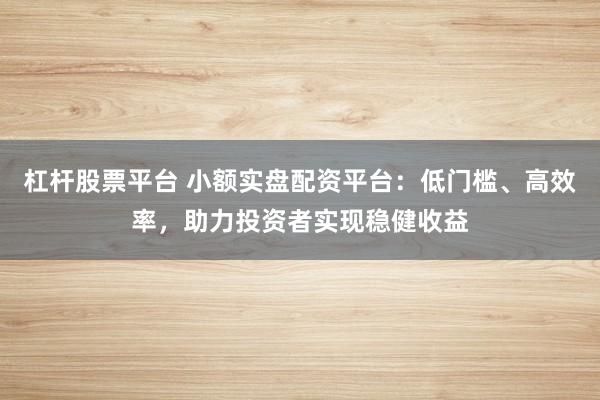 杠杆股票平台 小额实盘配资平台：低门槛、高效率，助力投资者实现稳健收益