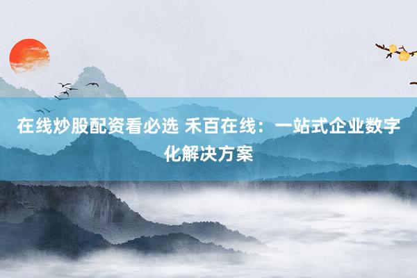 在线炒股配资看必选 禾百在线：一站式企业数字化解决方案