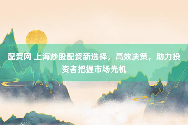 配资网 上海炒股配资新选择，高效决策，助力投资者把握市场先机