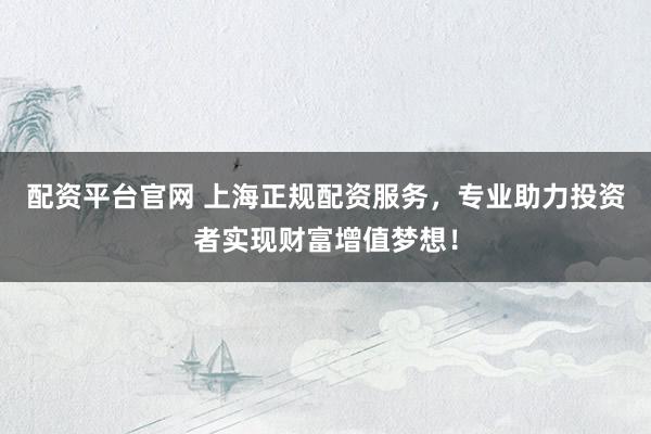 配资平台官网 上海正规配资服务，专业助力投资者实现财富增值梦想！