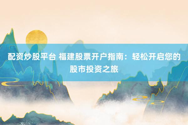 配资炒股平台 福建股票开户指南：轻松开启您的股市投资之旅