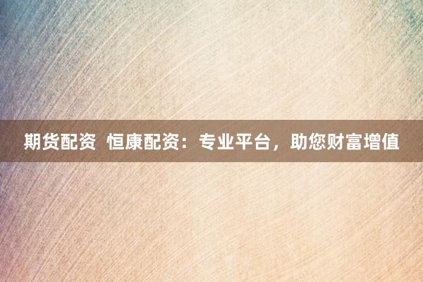 期货配资  恒康配资：专业平台，助您财富增值