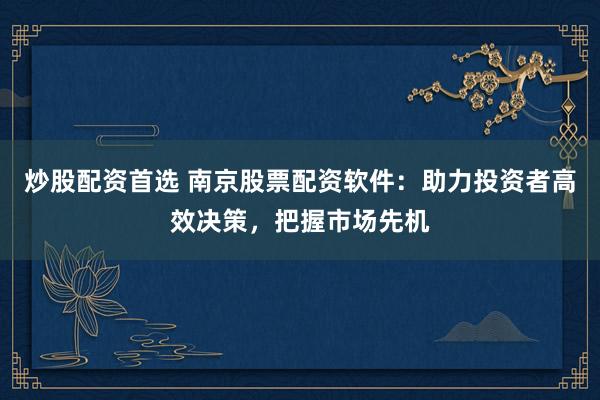 炒股配资首选 南京股票配资软件：助力投资者高效决策，把握市场先机