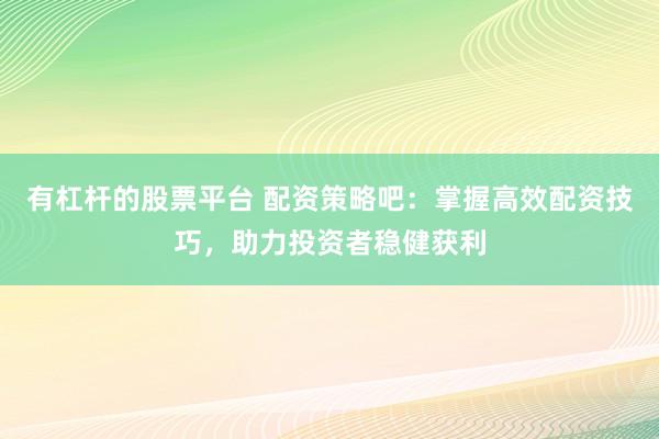 有杠杆的股票平台 配资策略吧：掌握高效配资技巧，助力投资者稳健获利