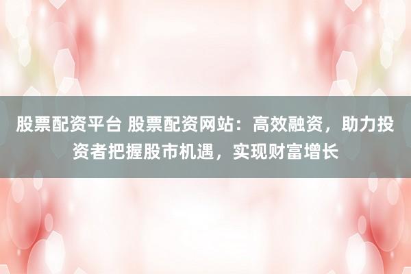 股票配资平台 股票配资网站：高效融资，助力投资者把握股市机遇，实现财富增长