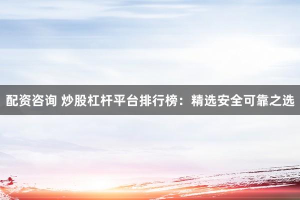配资咨询 炒股杠杆平台排行榜：精选安全可靠之选