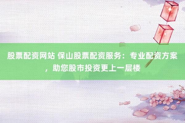 股票配资网站 保山股票配资服务：专业配资方案，助您股市投资更上一层楼