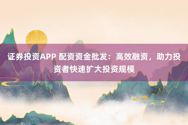 证券投资APP 配资资金批发：高效融资，助力投资者快速扩大投资规模
