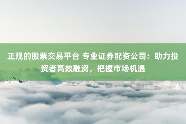 正规的股票交易平台 专业证券配资公司：助力投资者高效融资，把握市场机遇