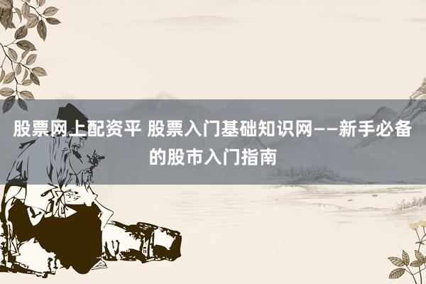 股票网上配资平 股票入门基础知识网——新手必备的股市入门指南