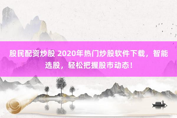 股民配资炒股 2020年热门炒股软件下载，智能选股，轻松把握股市动态！