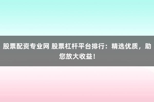 股票配资专业网 股票杠杆平台排行：精选优质，助您放大收益！