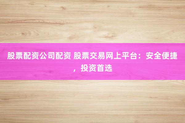 股票配资公司配资 股票交易网上平台：安全便捷，投资首选
