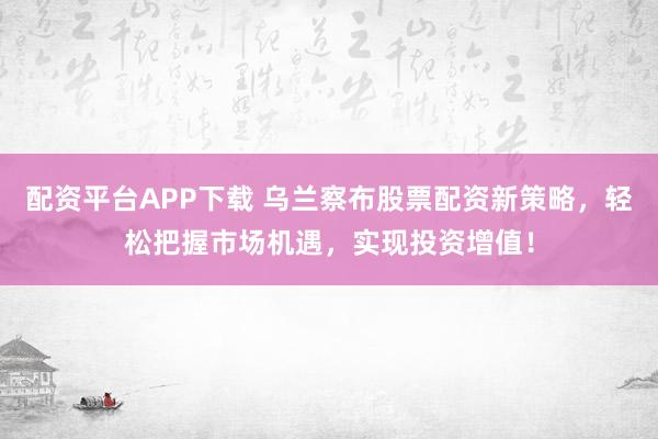 配资平台APP下载 乌兰察布股票配资新策略，轻松把握市场机遇，实现投资增值！