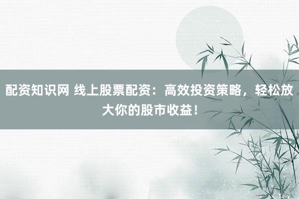 配资知识网 线上股票配资：高效投资策略，轻松放大你的股市收益！