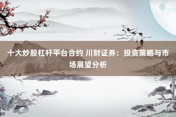 十大炒股杠杆平台合约 川财证券：投资策略与市场展望分析