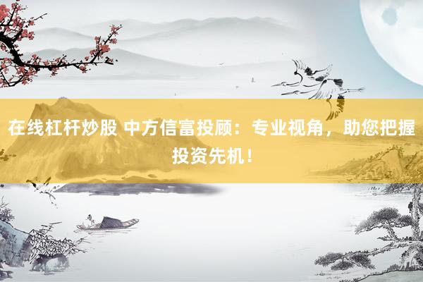在线杠杆炒股 中方信富投顾：专业视角，助您把握投资先机！