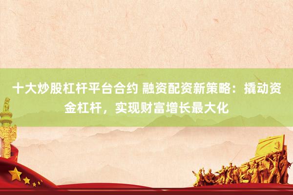 十大炒股杠杆平台合约 融资配资新策略：撬动资金杠杆，实现财富增长最大化