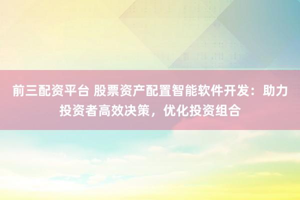 前三配资平台 股票资产配置智能软件开发：助力投资者高效决策，优化投资组合