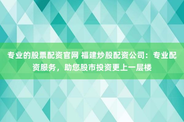 专业的股票配资官网 福建炒股配资公司：专业配资服务，助您股市投资更上一层楼
